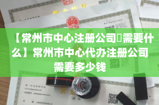 【常州市中心注册公司​需要什么】常州市中心代办注册公司需要多少钱
