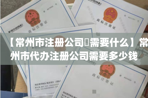 【常州市注册公司​需要什么】常州市代办注册公司需要多少钱