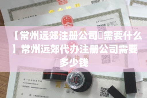 【常州远郊注册公司​需要什么】常州远郊代办注册公司需要多少钱