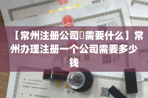 【常州注册公司​需要什么】常州办理注册一个公司需要多少钱