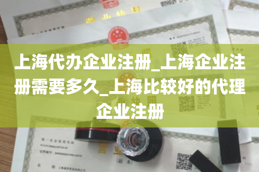 上海代办企业注册_上海企业注册需要多久_上海比较好的代理企业注册