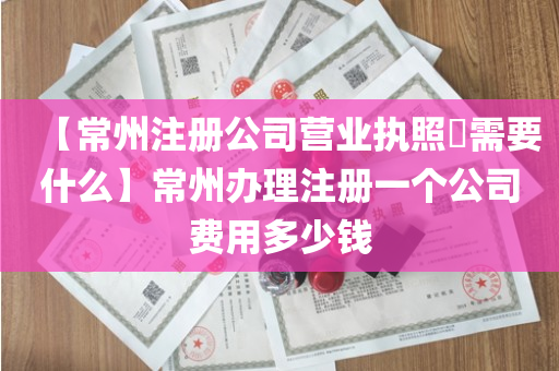 【常州注册公司营业执照​需要什么】常州办理注册一个公司费用多少钱
