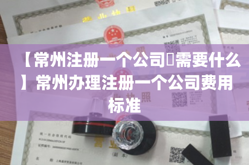【常州注册一个公司​需要什么】常州办理注册一个公司费用标准