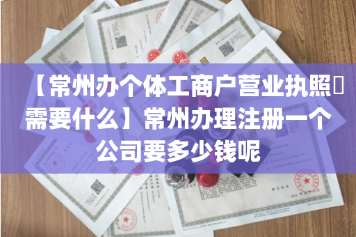 【常州办个体工商户营业执照​需要什么】常州办理注册一个公司要多少钱呢
