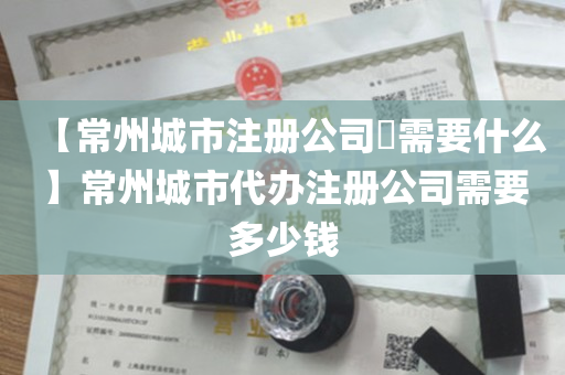 【常州城市注册公司​需要什么】常州城市代办注册公司需要多少钱
