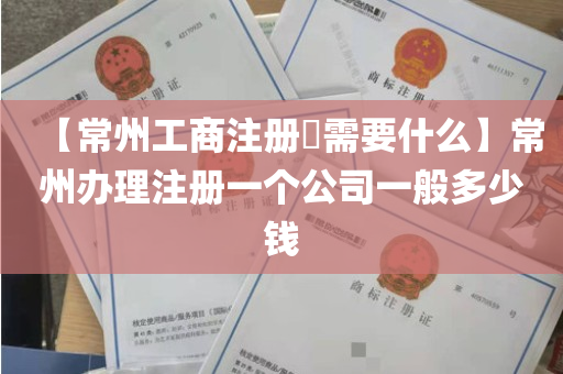 【常州工商注册​需要什么】常州办理注册一个公司一般多少钱