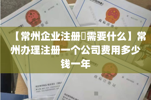 【常州企业注册​需要什么】常州办理注册一个公司费用多少钱一年