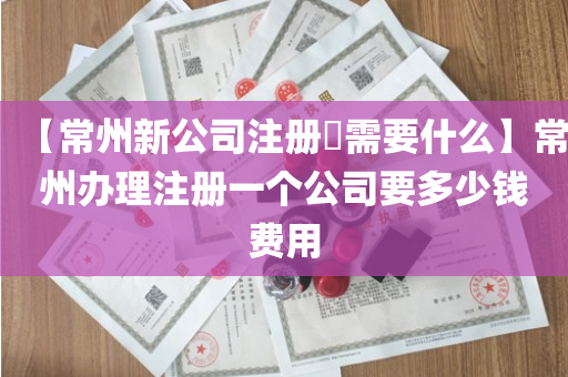【常州新公司注册​需要什么】常州办理注册一个公司要多少钱费用
