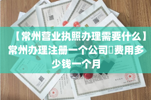 【常州营业执照办理需要什么】常州办理注册一个公司​费用多少钱一个月
