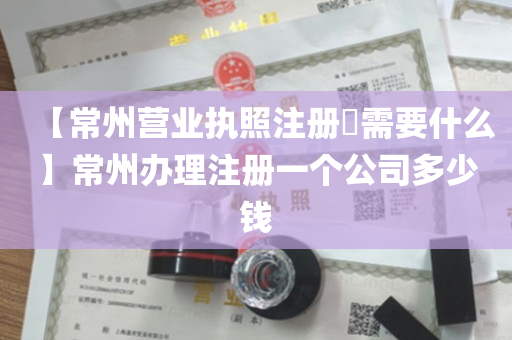 【常州营业执照注册​需要什么】常州办理注册一个公司多少钱