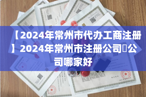【2024年常州市代办工商注册】2024年常州市注册公司​公司哪家好