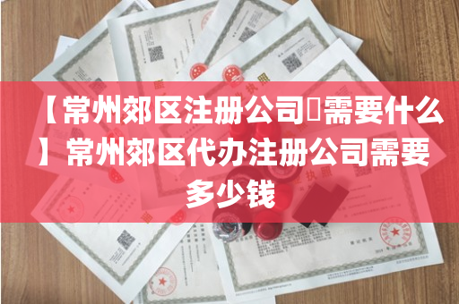 【常州郊区注册公司​需要什么】常州郊区代办注册公司需要多少钱