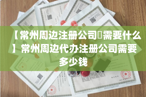 【常州周边注册公司​需要什么】常州周边代办注册公司需要多少钱