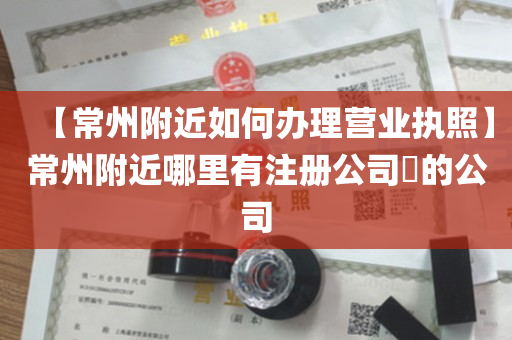【常州附近如何办理营业执照】常州附近哪里有注册公司​的公司