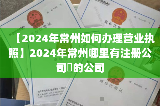 【2024年常州如何办理营业执照】2024年常州哪里有注册公司​的公司