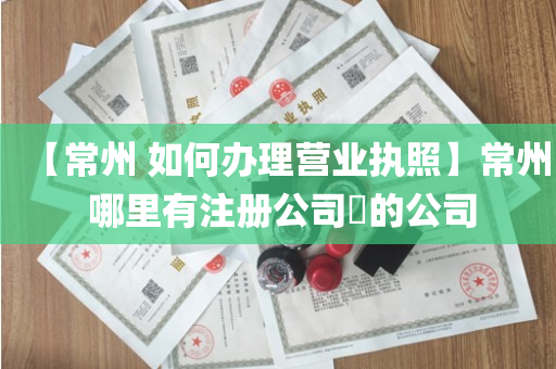【常州 如何办理营业执照】常州 哪里有注册公司​的公司