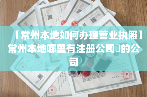 【常州本地如何办理营业执照】常州本地哪里有注册公司​的公司