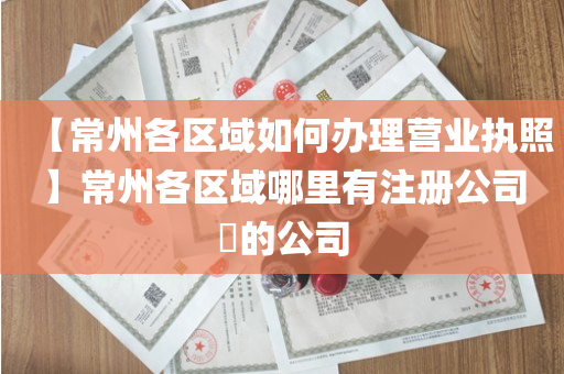 【常州各区域如何办理营业执照】常州各区域哪里有注册公司​的公司