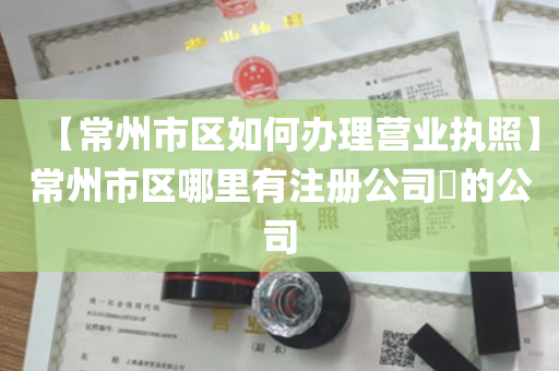 【常州市区如何办理营业执照】常州市区哪里有注册公司​的公司