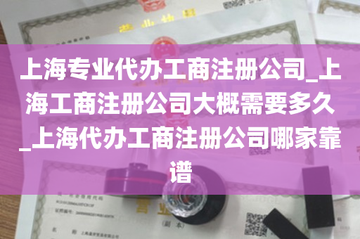 上海专业代办工商注册公司_上海工商注册公司大概需要多久_上海代办工商注册公司哪家靠谱