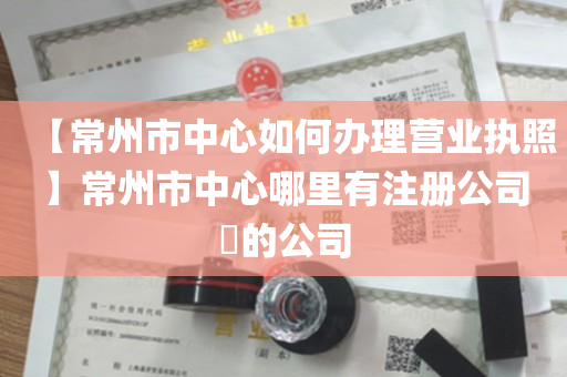 【常州市中心如何办理营业执照】常州市中心哪里有注册公司​的公司