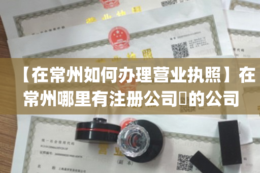 【在常州如何办理营业执照】在常州哪里有注册公司​的公司
