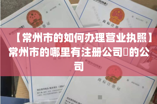 【常州市的如何办理营业执照】常州市的哪里有注册公司​的公司