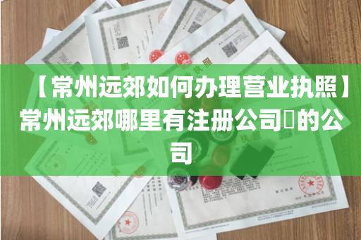【常州远郊如何办理营业执照】常州远郊哪里有注册公司​的公司