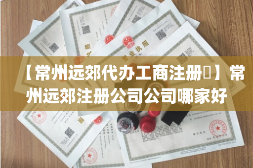【常州远郊代办工商注册​】常州远郊注册公司公司哪家好