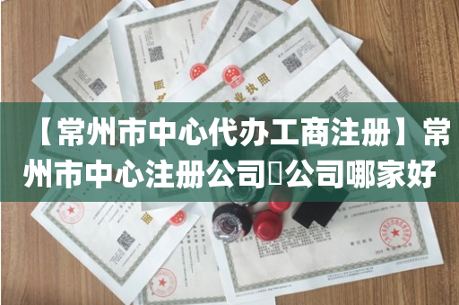 【常州市中心代办工商注册】常州市中心注册公司​公司哪家好