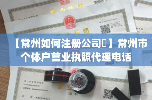 【常州如何注册公司​】常州市个体户营业执照代理电话