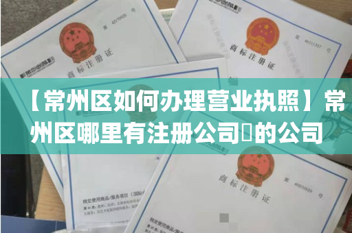 【常州区如何办理营业执照】常州区哪里有注册公司​的公司