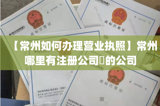 【常州如何办理营业执照】常州哪里有注册公司​的公司