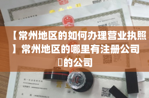 【常州地区的如何办理营业执照】常州地区的哪里有注册公司​的公司