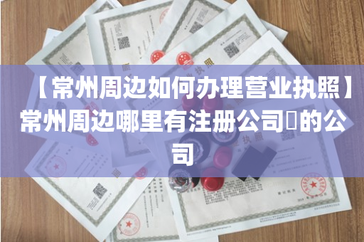 【常州周边如何办理营业执照】常州周边哪里有注册公司​的公司