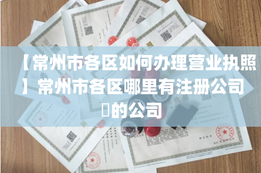 【常州市各区如何办理营业执照】常州市各区哪里有注册公司​的公司