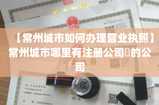 【常州城市如何办理营业执照】常州城市哪里有注册公司​的公司