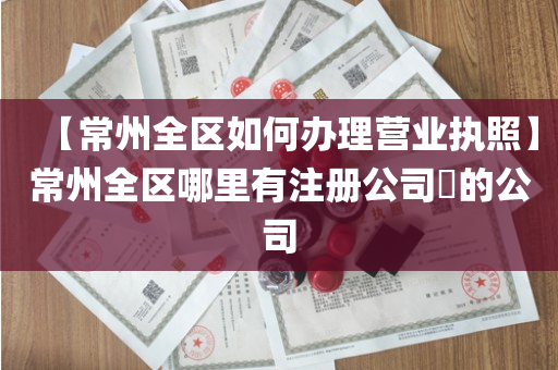 【常州全区如何办理营业执照】常州全区哪里有注册公司​的公司