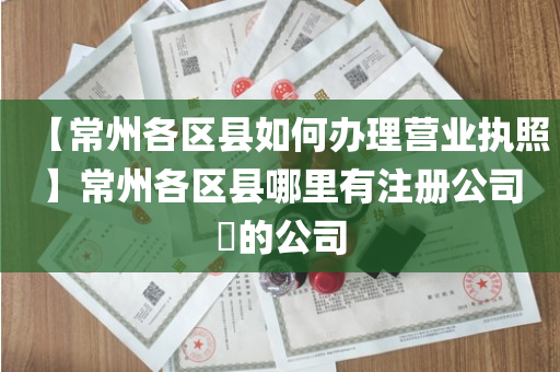 【常州各区县如何办理营业执照】常州各区县哪里有注册公司​的公司