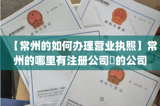 【常州的如何办理营业执照】常州的哪里有注册公司​的公司