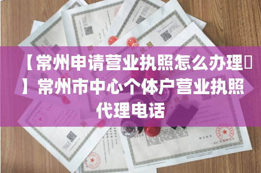 【常州申请营业执照怎么办理​】常州市中心个体户营业执照代理电话