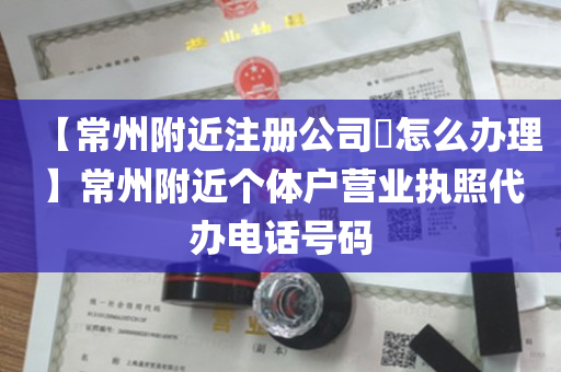 【常州附近注册公司​怎么办理】常州附近个体户营业执照代办电话号码