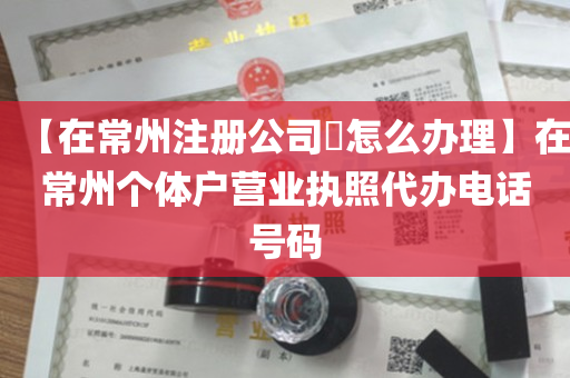 【在常州注册公司​怎么办理】在常州个体户营业执照代办电话号码