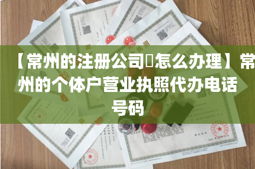【常州的注册公司​怎么办理】常州的个体户营业执照代办电话号码