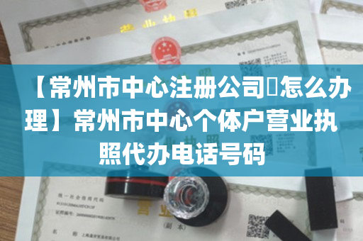 【常州市中心注册公司​怎么办理】常州市中心个体户营业执照代办电话号码