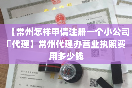 【常州怎样申请注册一个小公司​代理】常州代理办营业执照费用多少钱