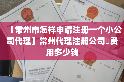 【常州市怎样申请注册一个小公司代理】常州代理注册公司​费用多少钱