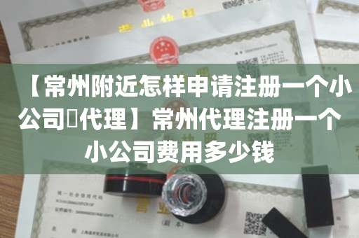 【常州附近怎样申请注册一个小公司​代理】常州代理注册一个小公司费用多少钱