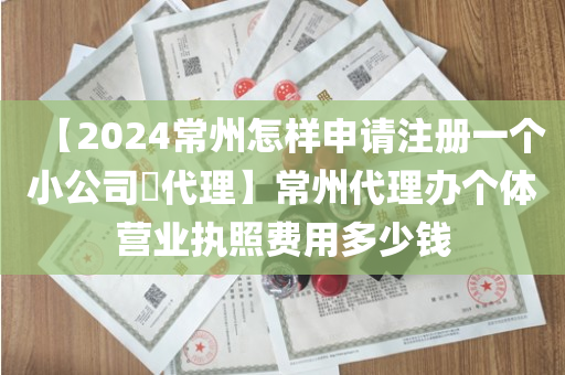【2024常州怎样申请注册一个小公司​代理】常州代理办个体营业执照费用多少钱