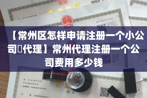 【常州区怎样申请注册一个小公司​代理】常州代理注册一个公司费用多少钱